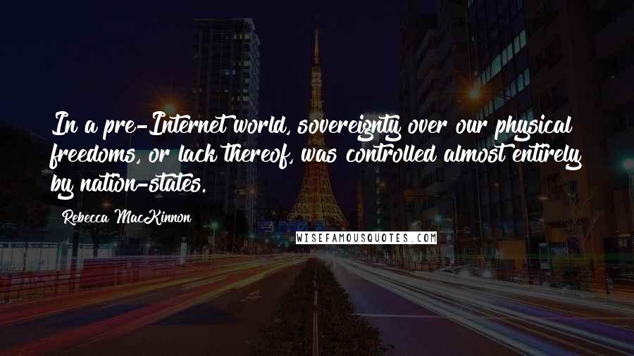 Rebecca MacKinnon Quotes: In a pre-Internet world, sovereignty over our physical freedoms, or lack thereof, was controlled almost entirely by nation-states.