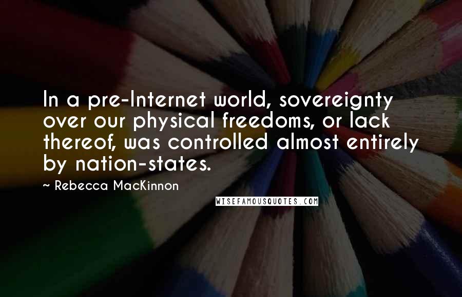 Rebecca MacKinnon Quotes: In a pre-Internet world, sovereignty over our physical freedoms, or lack thereof, was controlled almost entirely by nation-states.