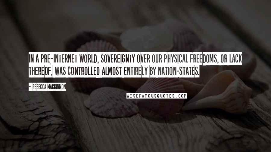 Rebecca MacKinnon Quotes: In a pre-Internet world, sovereignty over our physical freedoms, or lack thereof, was controlled almost entirely by nation-states.