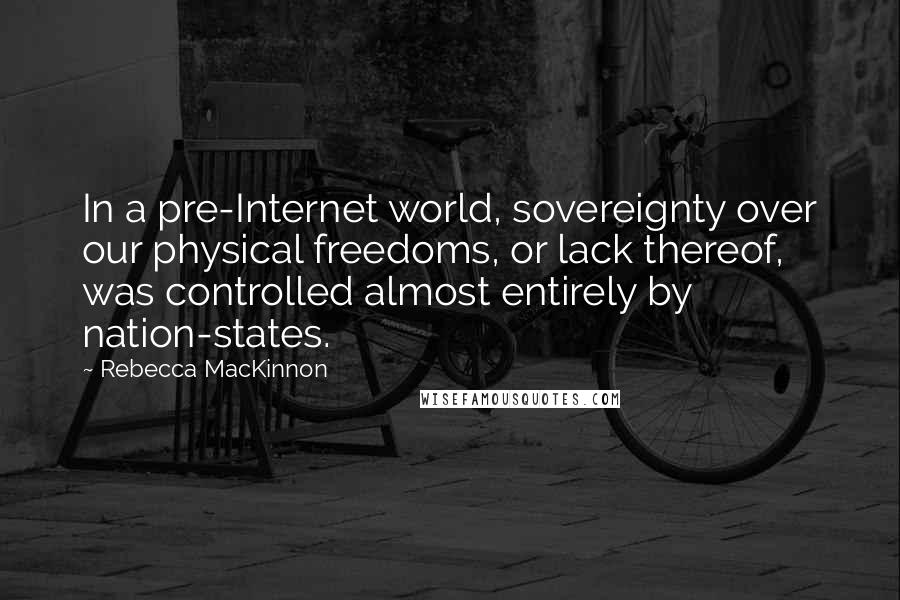 Rebecca MacKinnon Quotes: In a pre-Internet world, sovereignty over our physical freedoms, or lack thereof, was controlled almost entirely by nation-states.