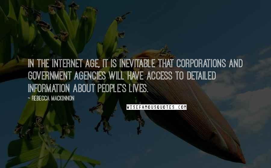 Rebecca MacKinnon Quotes: In the Internet age, it is inevitable that corporations and government agencies will have access to detailed information about people's lives.