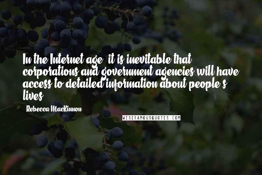 Rebecca MacKinnon Quotes: In the Internet age, it is inevitable that corporations and government agencies will have access to detailed information about people's lives.