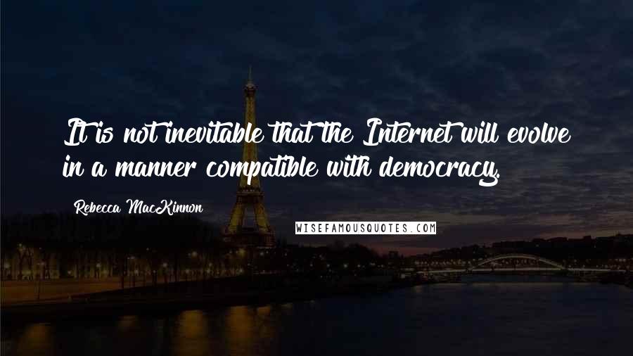 Rebecca MacKinnon Quotes: It is not inevitable that the Internet will evolve in a manner compatible with democracy.