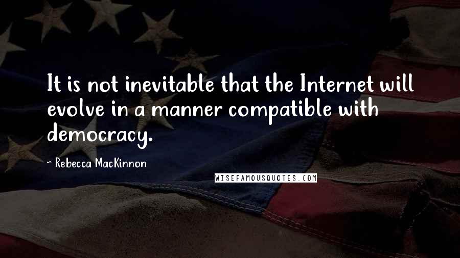 Rebecca MacKinnon Quotes: It is not inevitable that the Internet will evolve in a manner compatible with democracy.