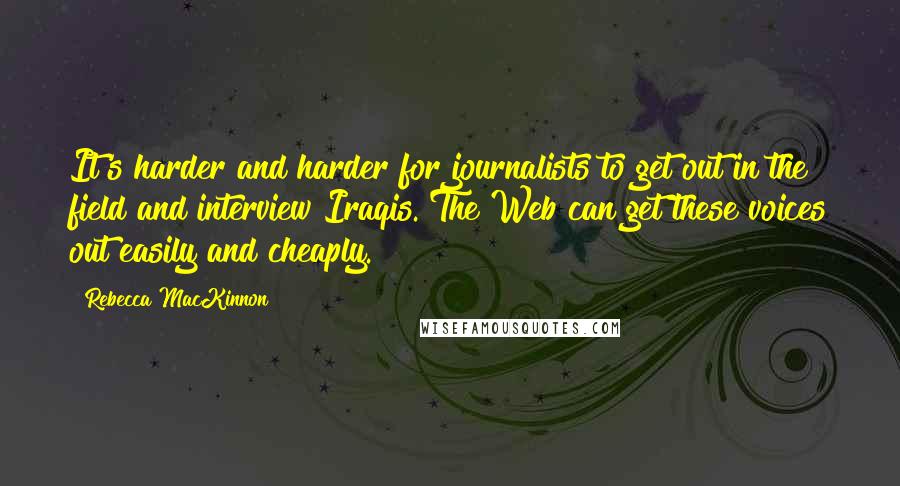 Rebecca MacKinnon Quotes: It's harder and harder for journalists to get out in the field and interview Iraqis. The Web can get these voices out easily and cheaply.