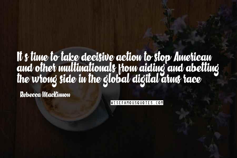 Rebecca MacKinnon Quotes: It's time to take decisive action to stop American and other multinationals from aiding and abetting the wrong side in the global digital arms race.