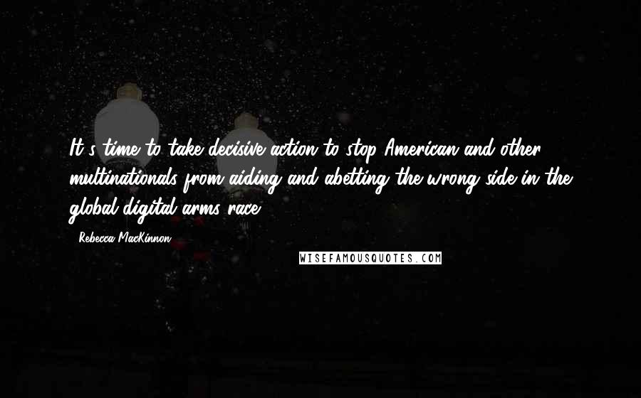 Rebecca MacKinnon Quotes: It's time to take decisive action to stop American and other multinationals from aiding and abetting the wrong side in the global digital arms race.