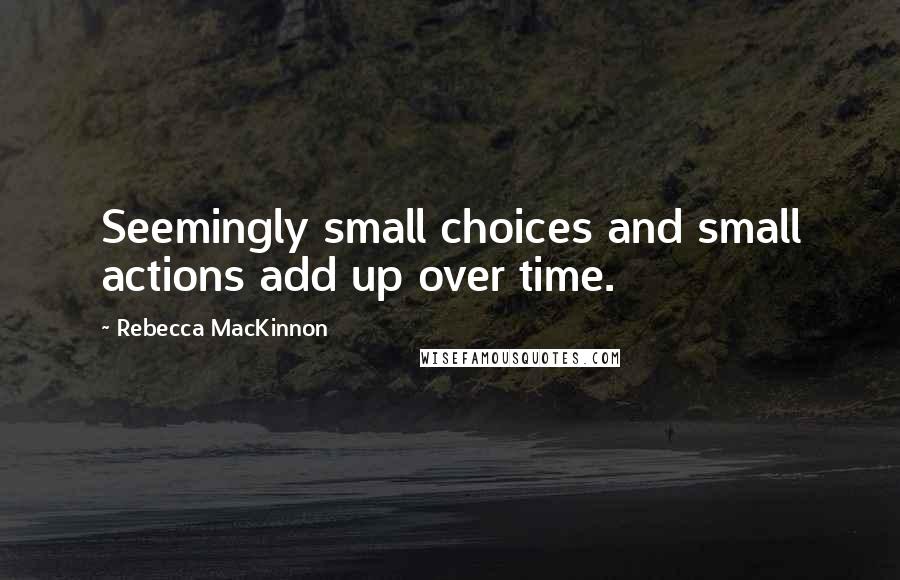 Rebecca MacKinnon Quotes: Seemingly small choices and small actions add up over time.