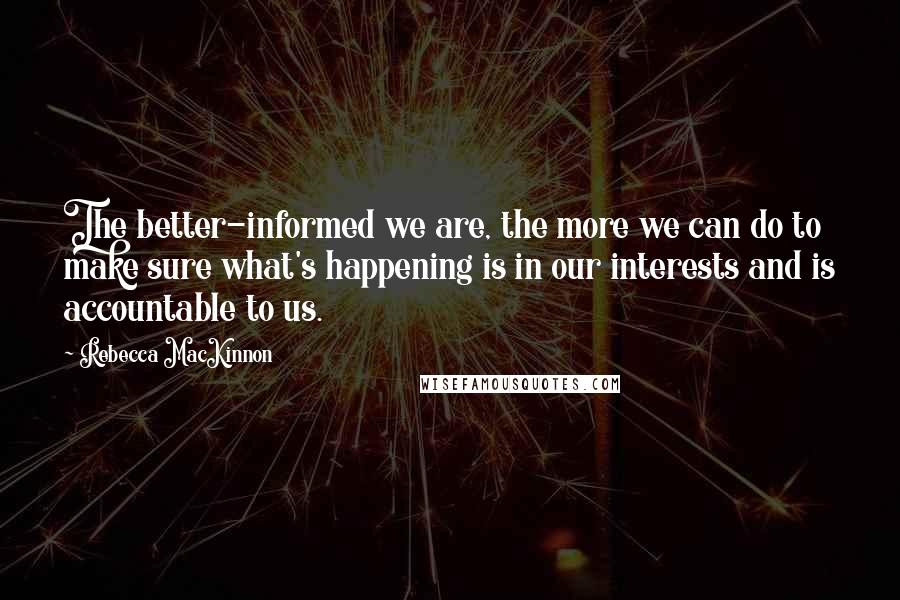 Rebecca MacKinnon Quotes: The better-informed we are, the more we can do to make sure what's happening is in our interests and is accountable to us.