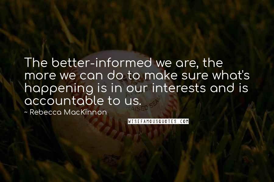 Rebecca MacKinnon Quotes: The better-informed we are, the more we can do to make sure what's happening is in our interests and is accountable to us.