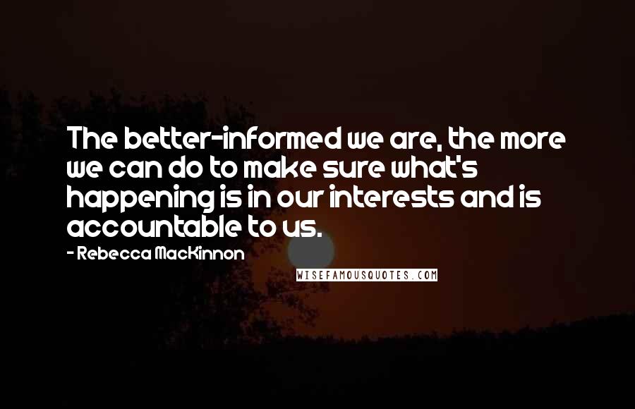 Rebecca MacKinnon Quotes: The better-informed we are, the more we can do to make sure what's happening is in our interests and is accountable to us.