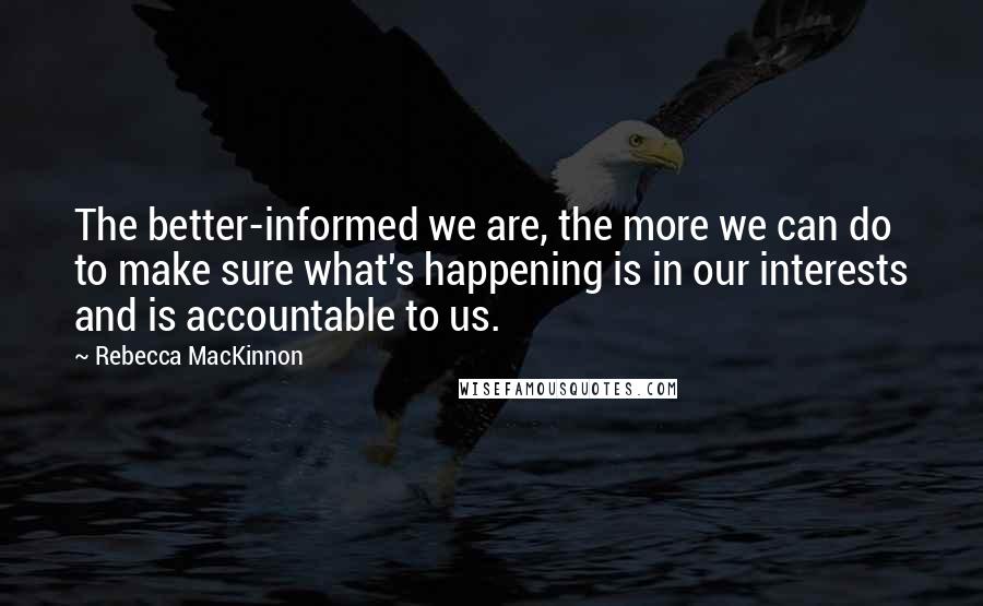 Rebecca MacKinnon Quotes: The better-informed we are, the more we can do to make sure what's happening is in our interests and is accountable to us.