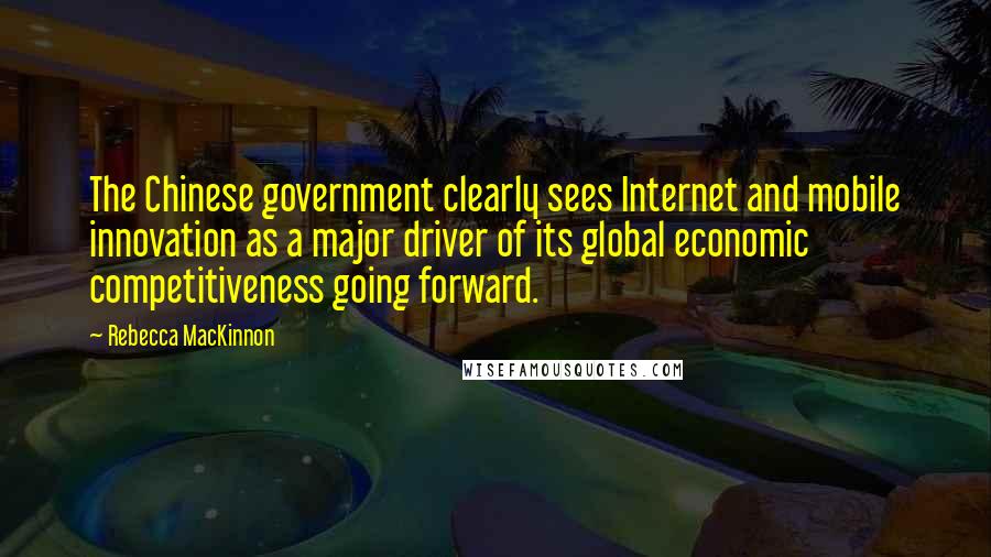 Rebecca MacKinnon Quotes: The Chinese government clearly sees Internet and mobile innovation as a major driver of its global economic competitiveness going forward.