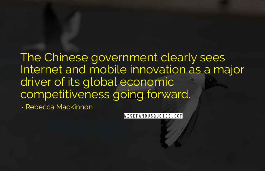 Rebecca MacKinnon Quotes: The Chinese government clearly sees Internet and mobile innovation as a major driver of its global economic competitiveness going forward.
