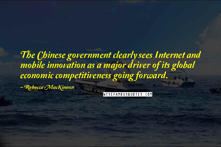 Rebecca MacKinnon Quotes: The Chinese government clearly sees Internet and mobile innovation as a major driver of its global economic competitiveness going forward.
