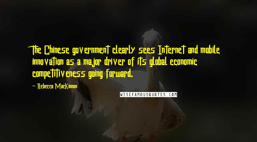 Rebecca MacKinnon Quotes: The Chinese government clearly sees Internet and mobile innovation as a major driver of its global economic competitiveness going forward.