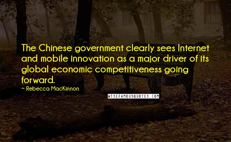 Rebecca MacKinnon Quotes: The Chinese government clearly sees Internet and mobile innovation as a major driver of its global economic competitiveness going forward.