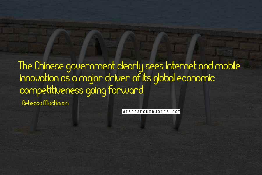 Rebecca MacKinnon Quotes: The Chinese government clearly sees Internet and mobile innovation as a major driver of its global economic competitiveness going forward.