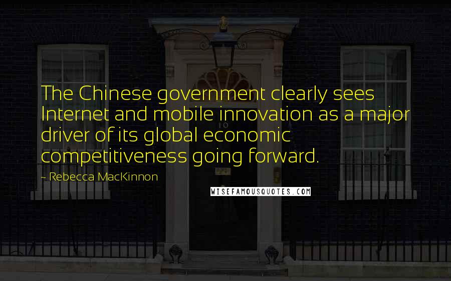 Rebecca MacKinnon Quotes: The Chinese government clearly sees Internet and mobile innovation as a major driver of its global economic competitiveness going forward.