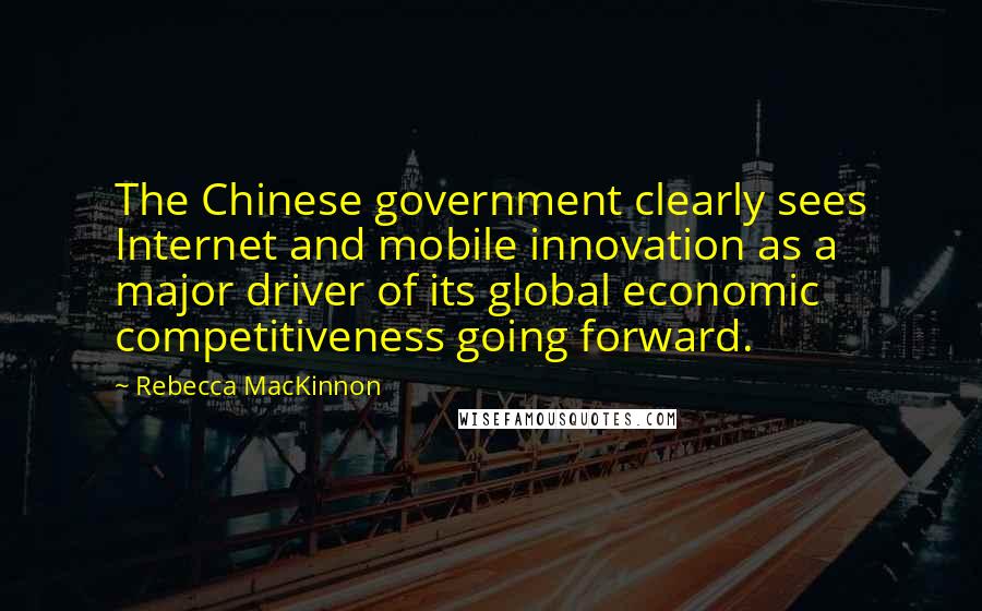 Rebecca MacKinnon Quotes: The Chinese government clearly sees Internet and mobile innovation as a major driver of its global economic competitiveness going forward.