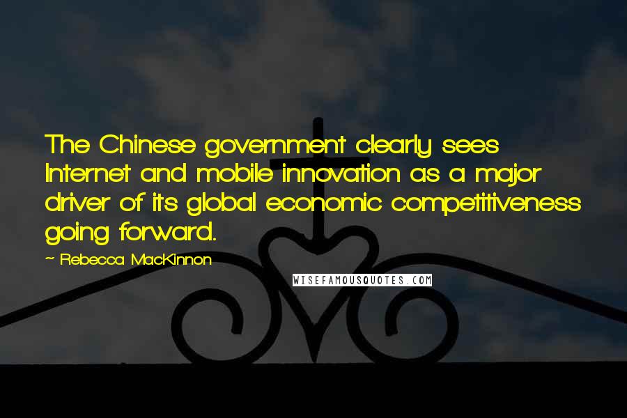 Rebecca MacKinnon Quotes: The Chinese government clearly sees Internet and mobile innovation as a major driver of its global economic competitiveness going forward.