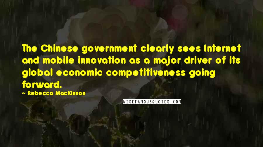 Rebecca MacKinnon Quotes: The Chinese government clearly sees Internet and mobile innovation as a major driver of its global economic competitiveness going forward.