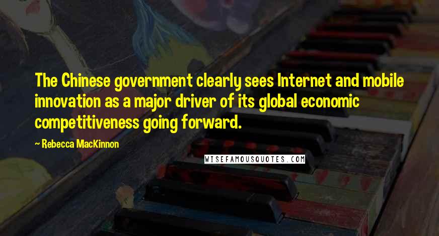 Rebecca MacKinnon Quotes: The Chinese government clearly sees Internet and mobile innovation as a major driver of its global economic competitiveness going forward.