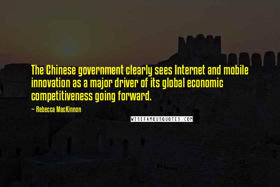 Rebecca MacKinnon Quotes: The Chinese government clearly sees Internet and mobile innovation as a major driver of its global economic competitiveness going forward.