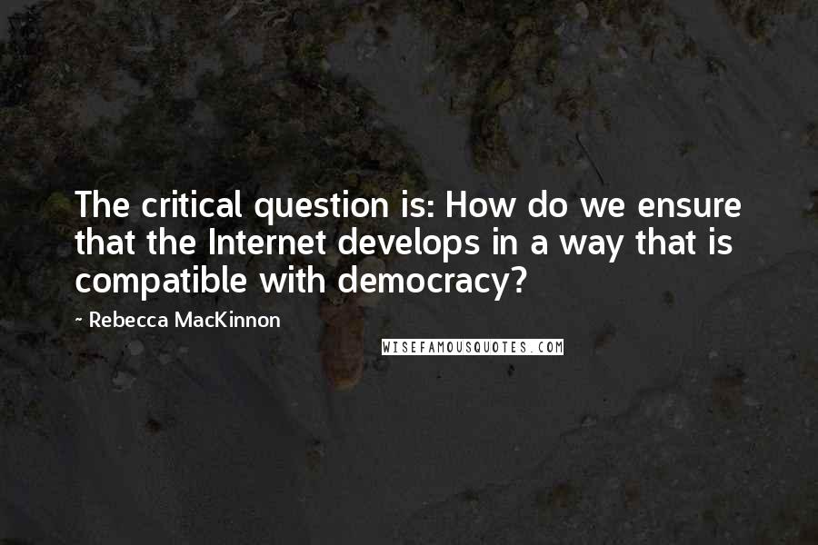 Rebecca MacKinnon Quotes: The critical question is: How do we ensure that the Internet develops in a way that is compatible with democracy?