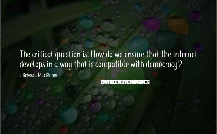 Rebecca MacKinnon Quotes: The critical question is: How do we ensure that the Internet develops in a way that is compatible with democracy?