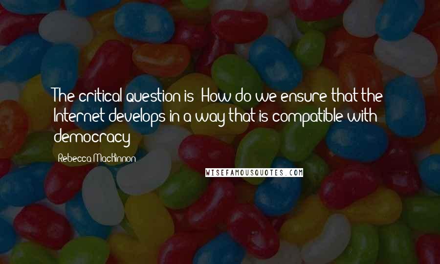 Rebecca MacKinnon Quotes: The critical question is: How do we ensure that the Internet develops in a way that is compatible with democracy?