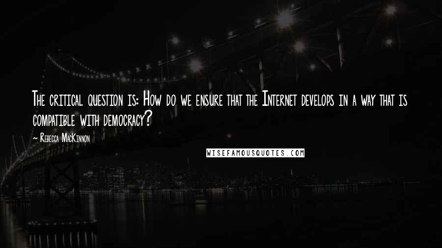 Rebecca MacKinnon Quotes: The critical question is: How do we ensure that the Internet develops in a way that is compatible with democracy?