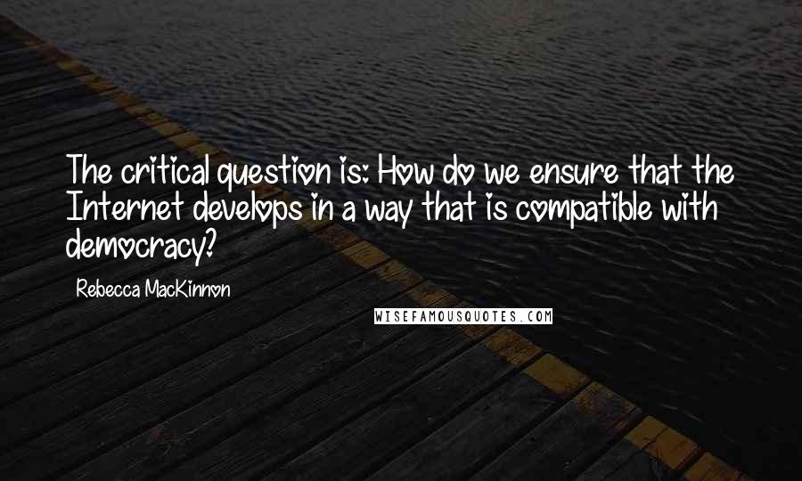 Rebecca MacKinnon Quotes: The critical question is: How do we ensure that the Internet develops in a way that is compatible with democracy?