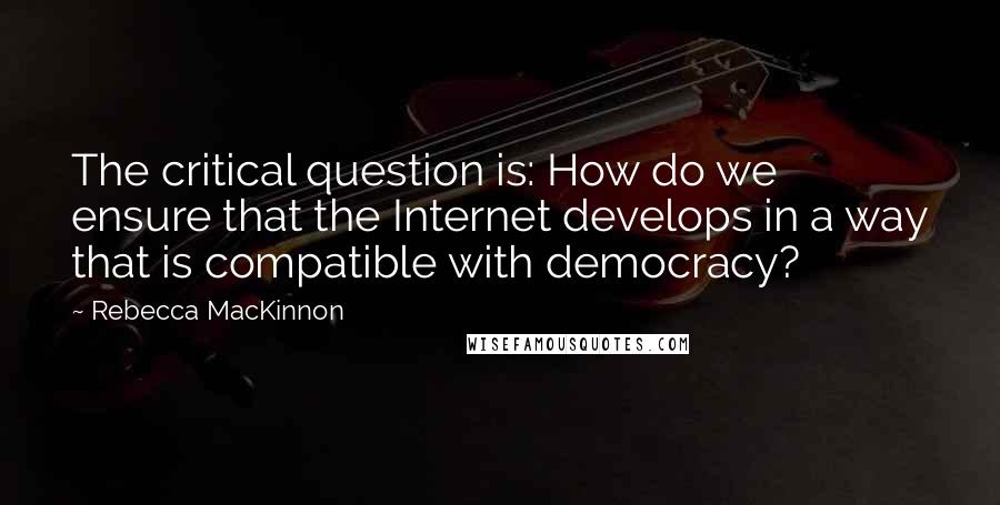 Rebecca MacKinnon Quotes: The critical question is: How do we ensure that the Internet develops in a way that is compatible with democracy?