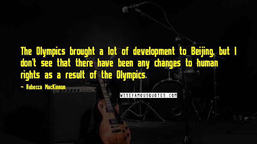 Rebecca MacKinnon Quotes: The Olympics brought a lot of development to Beijing, but I don't see that there have been any changes to human rights as a result of the Olympics.