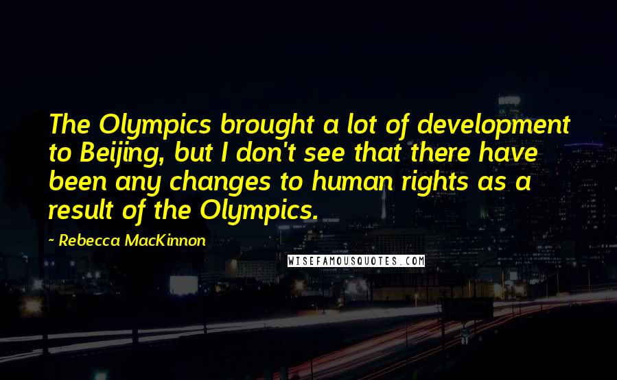 Rebecca MacKinnon Quotes: The Olympics brought a lot of development to Beijing, but I don't see that there have been any changes to human rights as a result of the Olympics.
