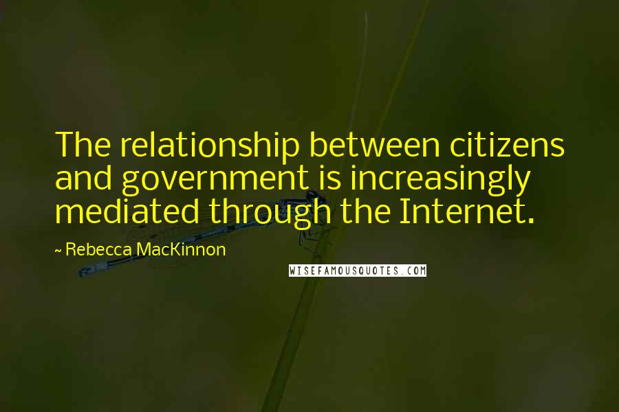 Rebecca MacKinnon Quotes: The relationship between citizens and government is increasingly mediated through the Internet.