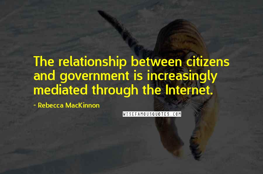 Rebecca MacKinnon Quotes: The relationship between citizens and government is increasingly mediated through the Internet.