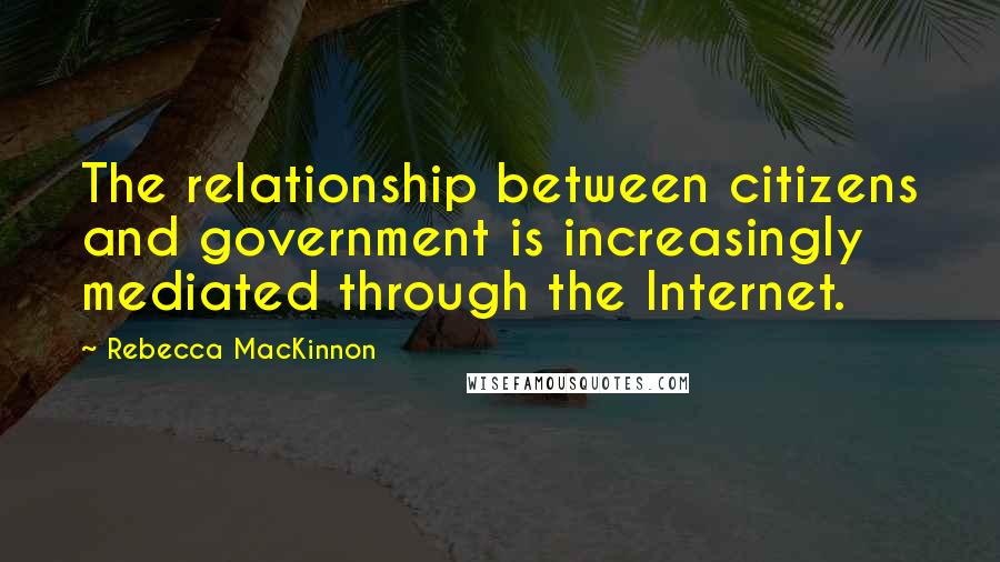 Rebecca MacKinnon Quotes: The relationship between citizens and government is increasingly mediated through the Internet.