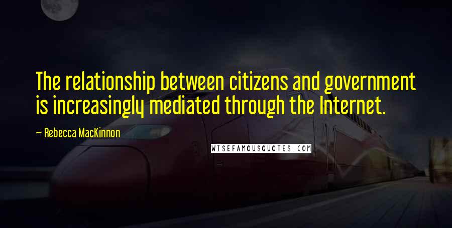 Rebecca MacKinnon Quotes: The relationship between citizens and government is increasingly mediated through the Internet.