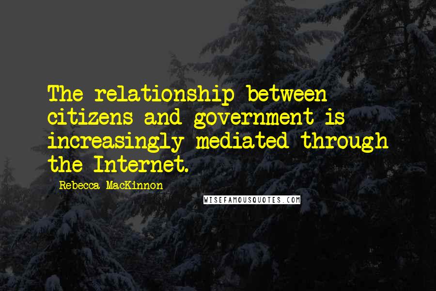 Rebecca MacKinnon Quotes: The relationship between citizens and government is increasingly mediated through the Internet.