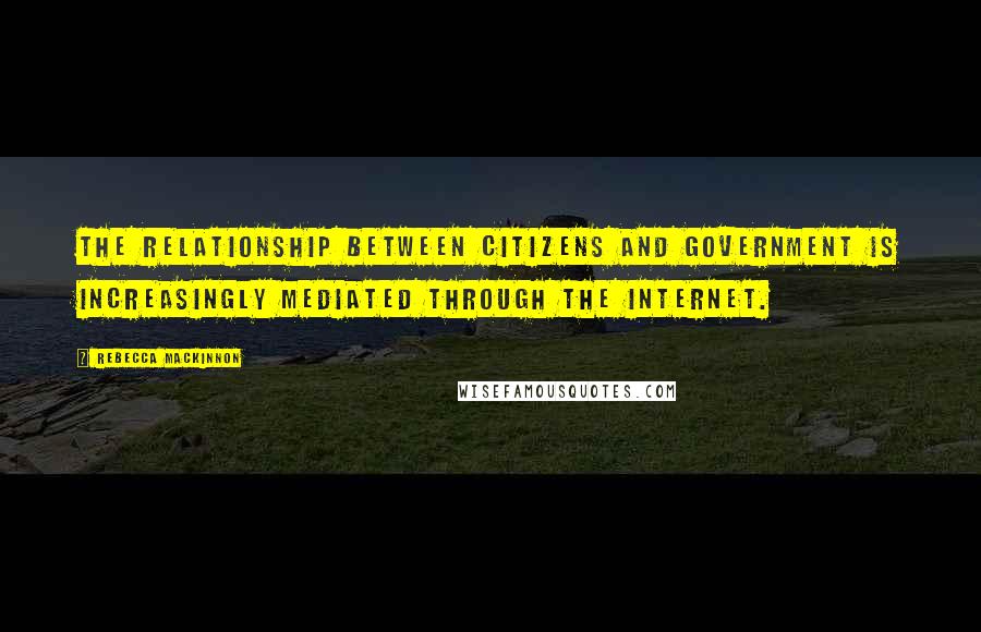 Rebecca MacKinnon Quotes: The relationship between citizens and government is increasingly mediated through the Internet.