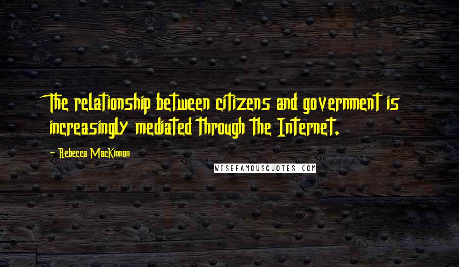 Rebecca MacKinnon Quotes: The relationship between citizens and government is increasingly mediated through the Internet.