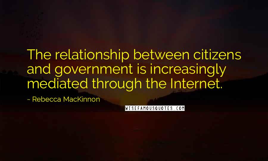 Rebecca MacKinnon Quotes: The relationship between citizens and government is increasingly mediated through the Internet.