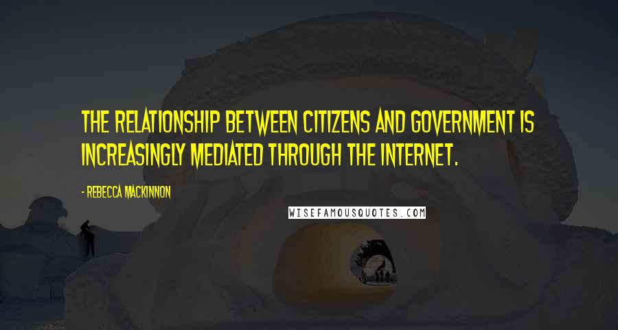 Rebecca MacKinnon Quotes: The relationship between citizens and government is increasingly mediated through the Internet.