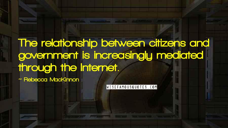 Rebecca MacKinnon Quotes: The relationship between citizens and government is increasingly mediated through the Internet.