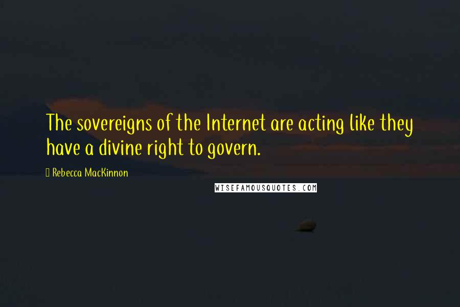 Rebecca MacKinnon Quotes: The sovereigns of the Internet are acting like they have a divine right to govern.