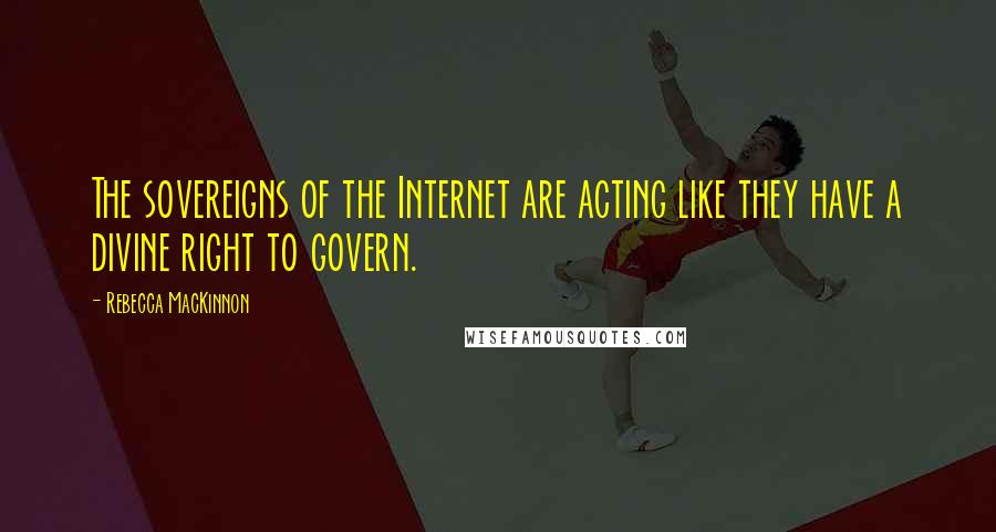 Rebecca MacKinnon Quotes: The sovereigns of the Internet are acting like they have a divine right to govern.
