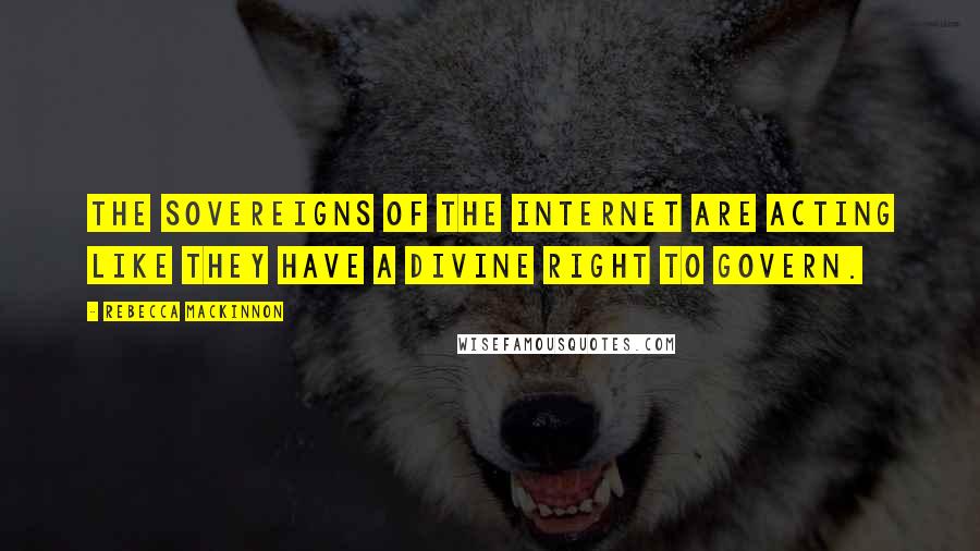 Rebecca MacKinnon Quotes: The sovereigns of the Internet are acting like they have a divine right to govern.