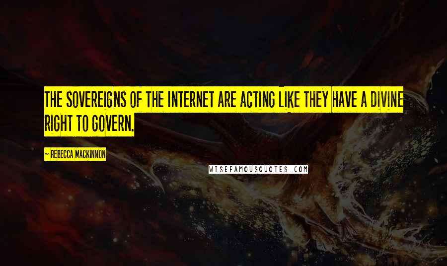 Rebecca MacKinnon Quotes: The sovereigns of the Internet are acting like they have a divine right to govern.